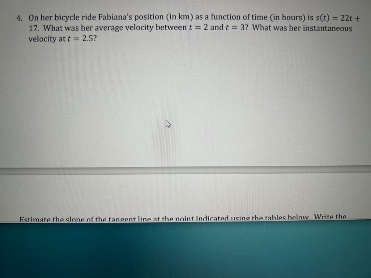 4. On her bicycle ride Fabiana's position (in km) as a function of time (in hours) is s(t) = 22t+
17. What was her average velocity between t = 2 and t = 3? What was her instantaneous
velocity at t = 2.5?
Estimate the slone of the tangent line at the point indicated using the tables below Write the