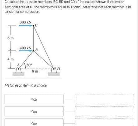 Calculate the stress in members BC, BD and CD of the trusses shown if the cross-
sectional area of all the members is equal to 15cm? State whether each member is in
tension or compression.
300 kN
6 m
400 kN
4 m
50°
8 m
Match each item to a choice
OBD
OBC
