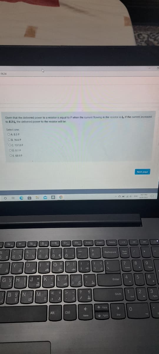 =9634
Given that the delivered power to a resistor is equal to P when the current flowing in the resistor is la If the current increased
to 8.3 la, the delivered power to the resistor will be:
Select one:
OA. 8.3 P
OB. 16.6 P
OC. 1378 P
OD.0.1P
OE 68.9 P
Next page
901 PM
4ENG
4/30/2021
Prise
Inser
Delete
FIL
10
Num
Lock
Backspace
本
6 17 V
12
7
8
9.
T.
Home
Pyup
1
GYH
J
-IK IL
4
Enter
1
Shift
3
B YN M
End
Pon
01
AlH
Crl
Ins
Home
PgOn
End
