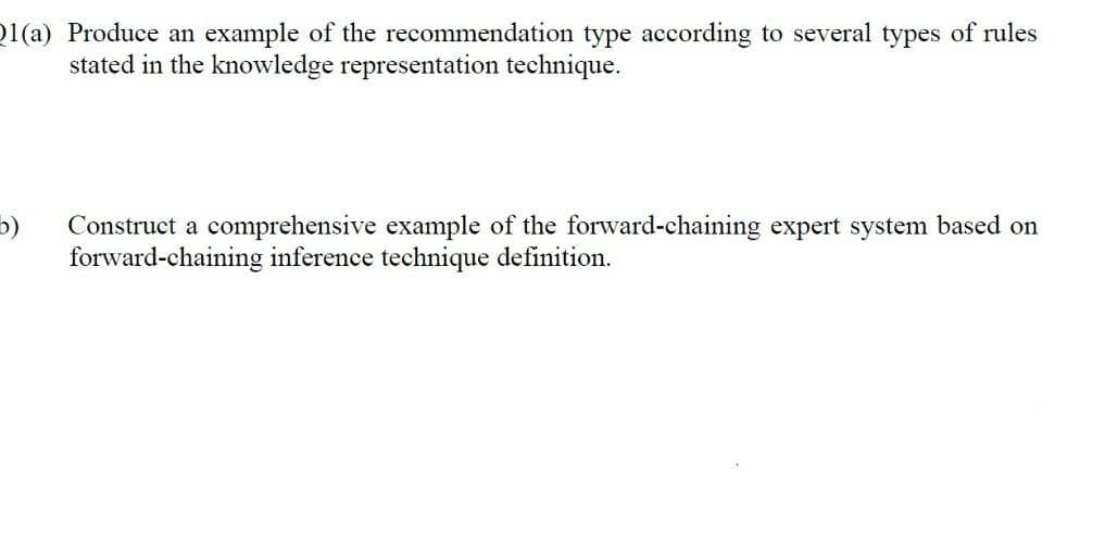 1(a) Produce an example of the recommendation type according to several types of rules
stated in the knowledge representation technique.
5)
Construct a comprehensive example of the forward-chaining expert system based on
forward-chaining inference technique definition.
