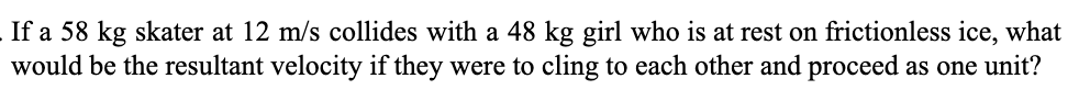 If a 58 kg skater at 12 m/s collides with a 48 kg girl who is at rest on frictionless ice, what
would be the resultant velocity if they were to cling to each other and proceed as one unit?