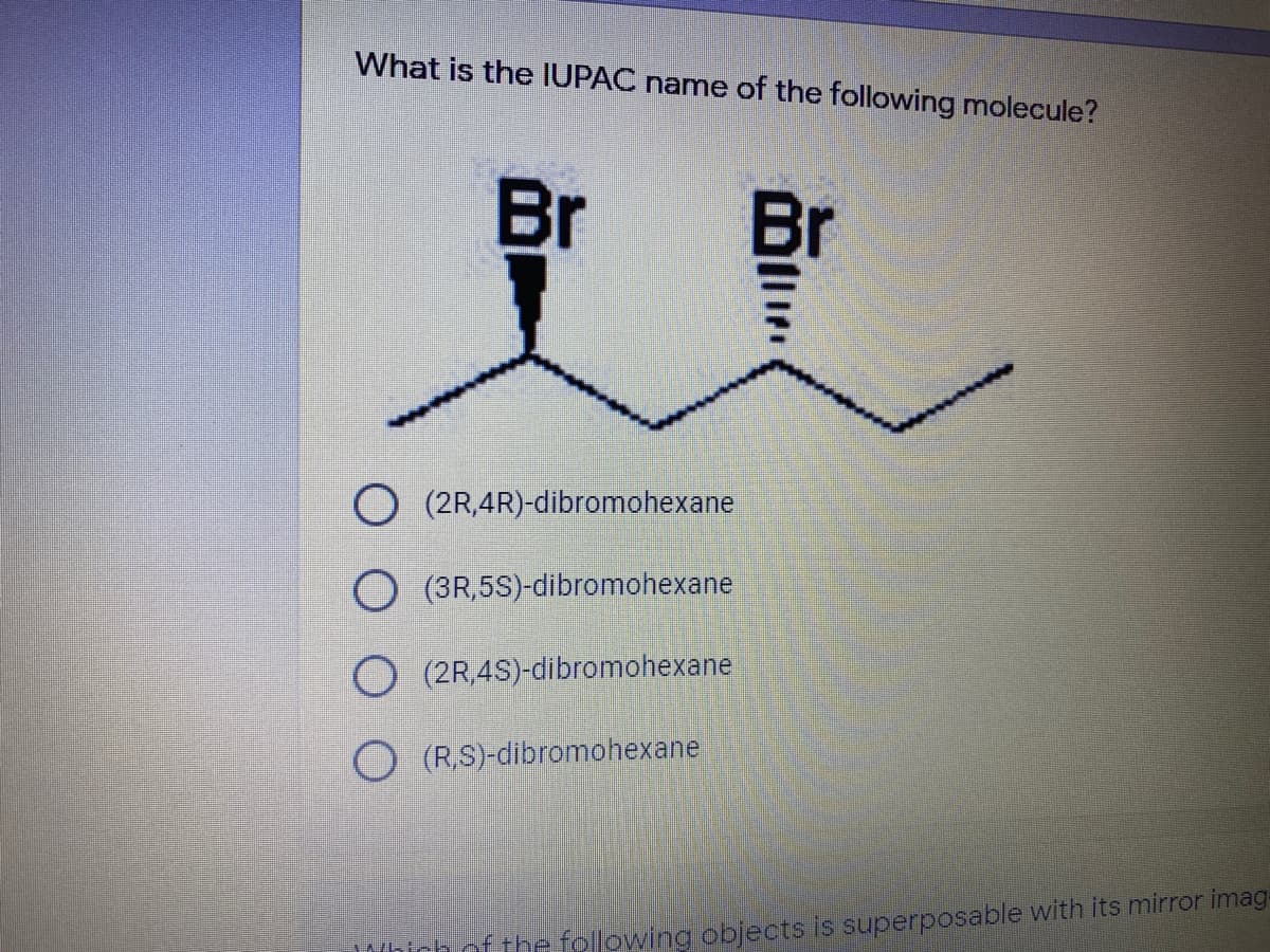 What is the IUPAC name of the following molecule?
Br
Br
(2R,4R)-dibromohexane
O (3R,5S)-dibromohexane
O (2R,4S)-dibromohexane
O (RS)-dibromohexane
of the following objects is superposable with its mirror imag-

