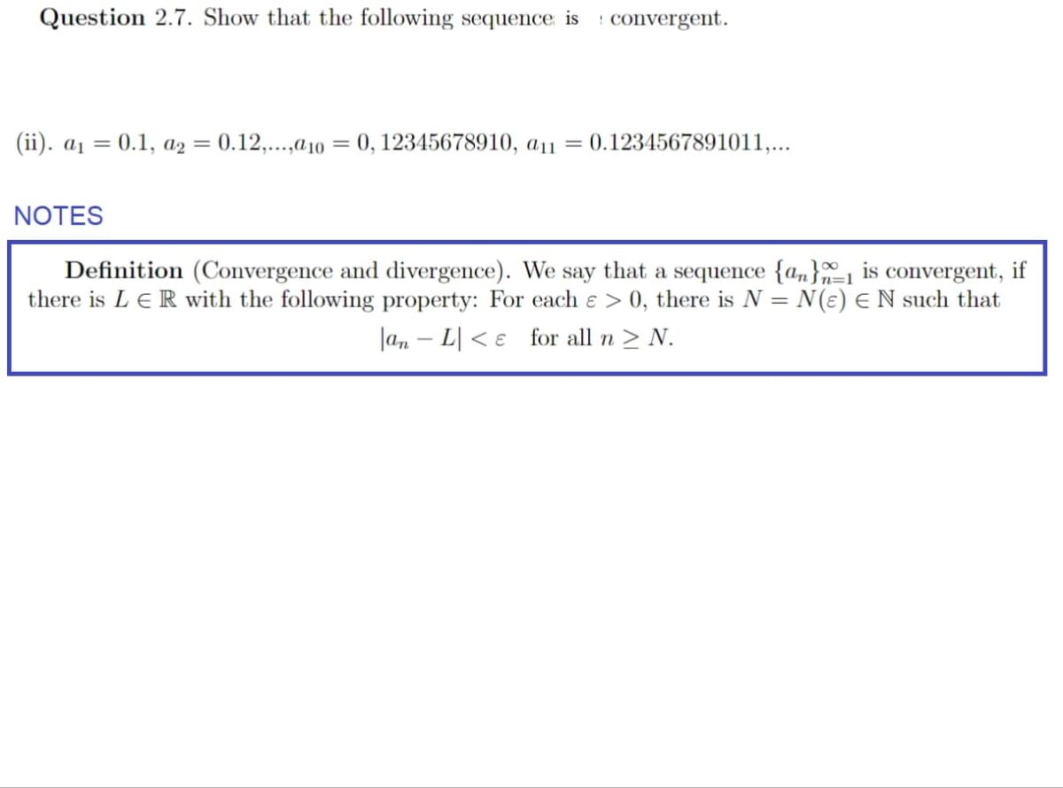 Question 2.7. Show that the following sequence is : convergent.
(ii). a₁ = = 0.1, a2
= 0.12,...,a10 =
0, 12345678910, a11
=
0.1234567891011,...
NOTES
=1
Definition (Convergence and divergence). We say that a sequence {a} is convergent, if
there is L ER with the following property: For each > 0, there is N = N(ε) Є N such that
|an L for all n > N.
-