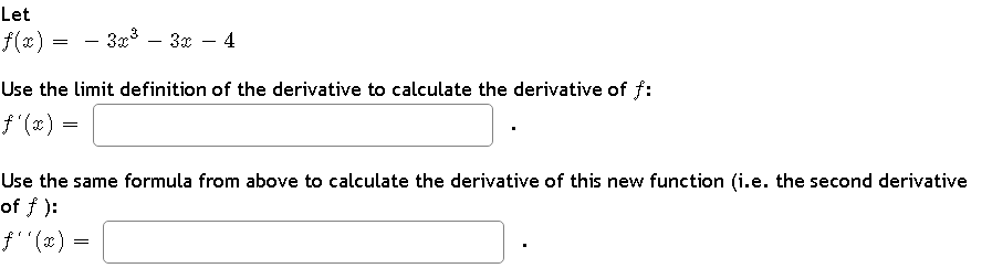 Let
f(x)
=
- 3x³ - 3x
4
Use the limit definition of the derivative to calculate the derivative of f:
ƒ'(x) =
Use the same formula from above to calculate the derivative of this new function (i.e. the second derivative
of f):
ƒ''(x) =