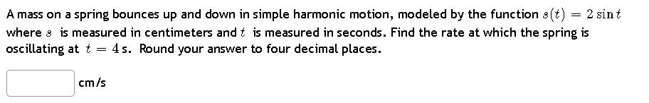 A mass on a spring bounces up and down in simple harmonic motion, modeled by the function s(t) 2 sint
where is measured in centimeters and t is measured in seconds. Find the rate at which the spring is
oscillating at t = 4s. Round your answer to four decimal places.
cm/s
=