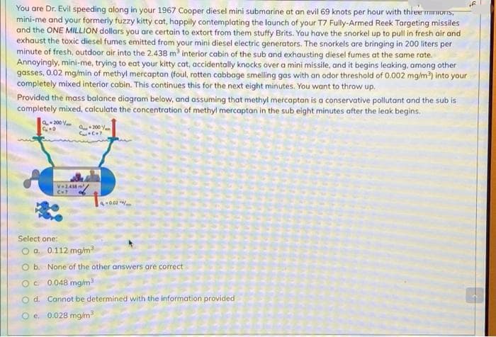 You are Dr. Evil speeding along in your 1967 Cooper diesel mini submarine at an evil 69 knots per hour with threer rmors,
mini-me and your formerly fuzzy kitty cat, happily contemplating the launch of your T7 Fully-Armed Reek Targeting missiles
and the ONE MILLION dollars you are certain to extort from them stuffy Brits. You have the snorkel up to pull in fresh air and
exhaust the toxic diesel fumes emitted from your mini diesel electric generators. The snorkels are bringing in 200 liters per
minute of fresh, outdoor air into the 2.438 m interior cabin of the sub and exhausting diesel fumes at the same rate.
Annoyingly, mini-me, trying to eat your kitty cat, accidentally knocks over a mini missile, and it begins leaking, among other
gasses, 0.02 mg/min of methyl mercaptan (foul, rotten cabbage smelling gas with an odor threshold of 0.002 mg/m) into your
completely mixed interior cabin. This continues this for the next eight minutes. You want to throw up.
Provided the mass balance diagram below, and assuming that methyl mercaptan is a conservative pollutant and the sub is
completely mixed, calculate the concentration of methyl mercaptan in the sub eight minutes after the leak begins.
a-200
200
V24 m
C
4-00
Select one:
O o. 0.112 mg/m
O b. None of the other answers are correct
Oc 0048 mg/m
O d. Cannot be determined with the information provided
O e 0.028 mg/m
