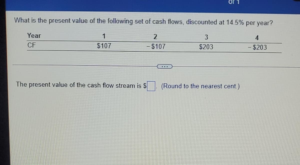 L 10
What is the present value of the following set of cash flows, discounted at 14.5% per year?
Year
1
2.
3
CF
$107
- $107
$203
-$203
The present value of the cash flow stream is $
(Round to the nearest cent.)
