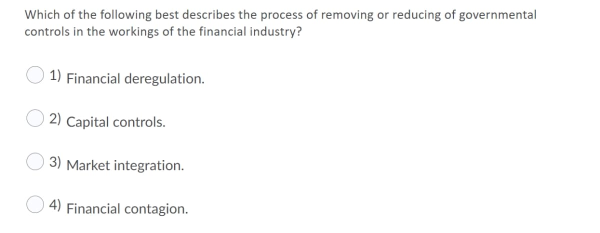 Which of the following best describes the process of removing or reducing of governmental
controls in the workings of the financial industry?
1) Financial deregulation.
2) Capital controls.
3) Market integration.
4) Financial contagion.
