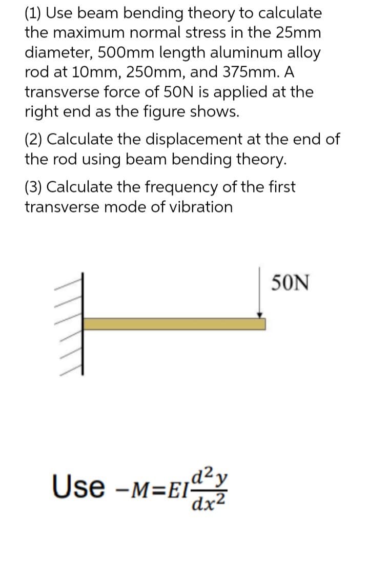 (1) Use beam bending theory to calculate
the maximum normal stress in the 25mm
diameter, 500mm length aluminum alloy
rod at 10mm, 250mm, and 375mm. A
transverse force of 50N is applied at the
right end as the figure shows.
(2) Calculate the displacement at the end of
the rod using beam bending theory.
(3) Calculate the frequency of the first
transverse mode of vibration
50N
,d²y
Use -M=EI-
dx2
