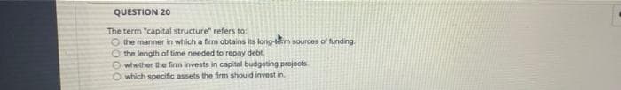 QUESTION 20
The term "capital structure" refers to:
O the manner in which a firm obtains its long-lem sources of funding.
O the length of time needed to repay debt.
O whether the firm invests in capital budgeting projects
O which specific assets the firm should invest in.
