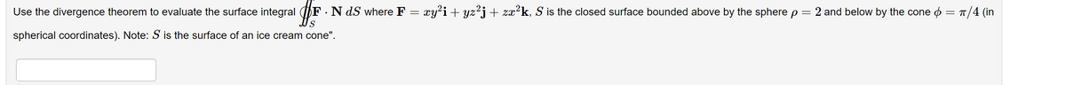 Use the divergence theorem to evaluate the surface integral #F F. N dS where F = xy²i + yz²j + zx²k, S is the closed surface bounded above by the sphere p = 2 and below by the cone = π/4 (in
spherical coordinates). Note: S is the surface of an ice cream cone".