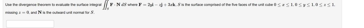 Use the divergence theorem to evaluate the surface integral
IJs
S
missing z = 0, and N is the outward unit normal for S.
F. N dS where F
: 2yi – zj + 3xk, S is the surface comprised of the five faces of the unit cube 0 ≤ x ≤ 1,0 ≤ y ≤ 1,0 ≤ z≤1,
