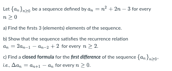 Let {an}nzo be a sequence defined by an = n² + 2n - 3 for every
n ≥ 0
a) Find the firsts 3 (elements) elements of the sequence.
b) Show that the sequence satisfies the recurrence relation
An = 2an-1-an-2 +2 for every n > 2.
c) Find a closed formula for the first difference of the sequence {an}n>0.
i.e., Δαπ = an+1-an for every n > 0.