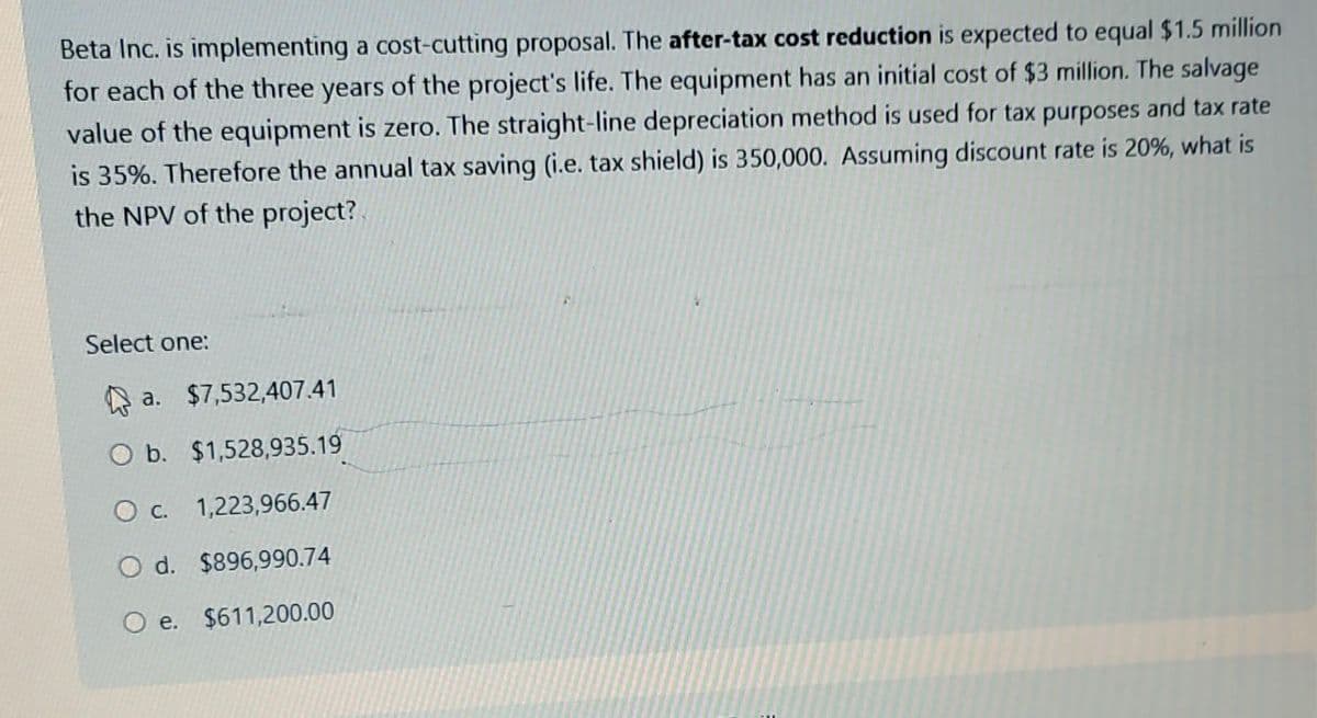 Beta Inc. is implementing a cost-cutting proposal. The after-tax cost reduction is expected to equal $1.5 million
for each of the three years of the project's life. The equipment has an initial cost of $3 million. The salvage
value of the equipment is zero. The straight-line depreciation method is used for tax purposes and tax rate
is 35%. Therefore the annual tax saving (i.e. tax shield) is 350,000. Assuming discount rate is 20%, what is
the NPV of the project?
Select one:
a. $7,532,407.41
O b. $1,528,935.19
O c. 1,223,966.47
O d. $896,990.74
O e. $611,200.00