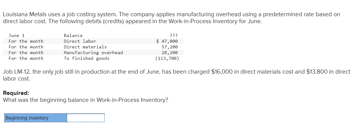 Louisiana Metals uses a job costing system. The company applies manufacturing overhead using a predetermined rate based on
direct labor cost. The following debits (credits) appeared in the Work-in-Process Inventory for June.
June 1
For the month
For the month
For the month
For the month
Balance
Direct labor
Direct materials
Manufacturing overhead
To finished goods
Beginning inventory
ܕܕܕ
$ 47,000
57, 200
28, 200
(113,700)
Job LM-12, the only job still in production at the end of June, has been charged $16,000 in direct materials cost and $13,800 in direct
labor cost.
Required:
What was the beginning balance in Work-in-Process Inventory?