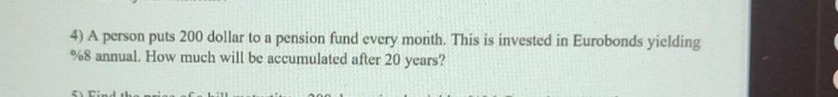 4) A person puts 200 dollar to a pension fund every month. This is invested in Eurobonds yielding
%8 annual. How much will be accumulated after 20 years?
5) Ei