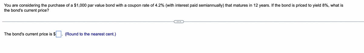 You are considering the purchase of a $1,000 par value bond with a coupon rate of 4.2% (with interest paid semiannually) that matures in 12 years. If the bond is priced to yield 8%, what is
the bond's current price?
The bond's current price is $. (Round to the nearest cent.)