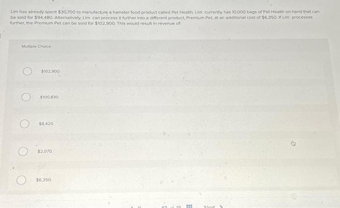 Lim has already spent $30,700 to manufacture a hamster food product called Pet Health. Lim currently has 10,000 bags of Pet Health on hand that can
be sold for $94,480. Alternatively, Lim can process it further into a different product, Premium Pet, at an additional cost of $6,350. If Lim processes
further, the Premium Pet can be sold for $102,900. This would result in revenue of
Multiple Choice
$102,900
$100,830
$8,420
$2,070
$6,350
118
Mout