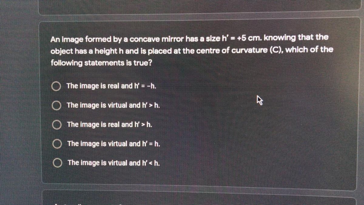 An image formed by a concave mirror has a size h' = +5 cm. knowing that the
object has a height h and is placed at the centre of curvature (C), which of the
following statements is true?
O The image is real and h' = -h.
O The image is virtual and h' > h.
O The image is real and h' > h.
O The image is virtual and h' = h.
O The image is virtual and h' < h.
