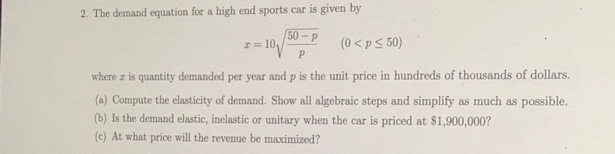 2. The demand equation for a high end sports car is given by
[50-р
X = 10,
(0 < p< 50)
where z is quantity demanded per year and p is the unit price in hundreds of thousands of dollars.
(a) Compute the elasticity of demand. Show all algebraic steps and simplify as much as possible.
(b) Is the demand elastic, inelastic or unitary when the car is priced at $1,900,000?
(c) At what price will the revenue be maximized?

