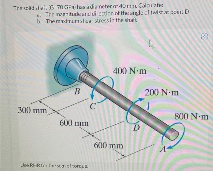 The solid shaft (G=70 GPa) has a diameter of 40 mm. Calculate:
a. The magnitude and direction of the angle of twist at point D
b. The maximum shear stress in the shaft
300 mm
B
600 mm
Use RHR for the sign of torque.
C
400 N·m
600 mm
D
h
200 N·m
A
800 N·m