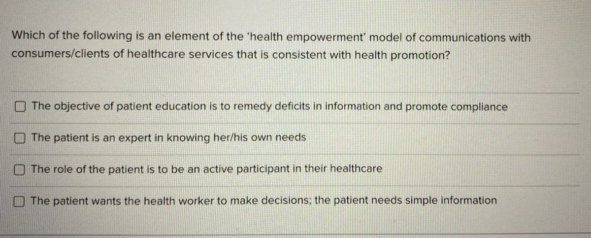 Which of the following is an element of the 'health empowerment' model of communications with
consumers/clients of healthcare services that is consistent with health promotion?
The objective of patient education is to remedy deficits in information and promote compliance
O The patient is an expert in knowing her/his own needs
The role of the patient is to be an active participant in their healthcare
The patient wants the health worker to make decisions; the patient needs simple information
