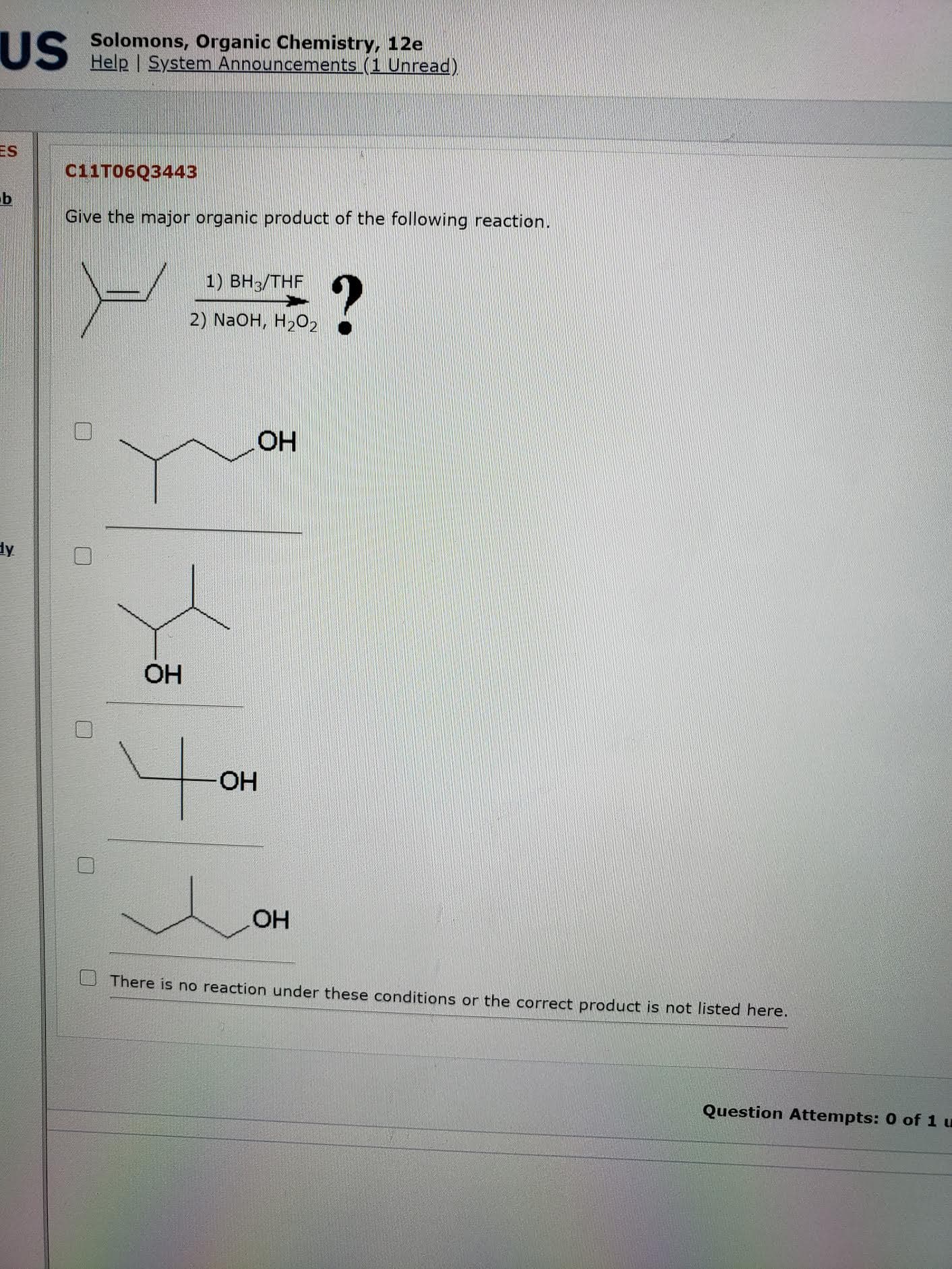 Give the major organic product of the following reaction.
1) ВН3/THF
2) NaOH, H2O2
HO
OH
HO-
OH
There is no reaction under these conditions or the correct product is not listed here.
