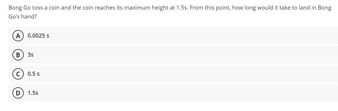 Bong Go toss a coin and the coin reaches its maximum height at 1.5s. From this point, how long would it take to land in Bong
Go's hand?
A
0.0025 s
3s
0.5 s
1.5s
