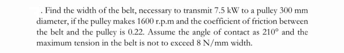 . Find the width of the belt, necessary to transmit 7.5 kW to a pulley 300 mm
diameter, if the pulley makes 1600 r.p.m and the coefficient of friction between
the belt and the pulley is 0.22. Assume the angle of contact as 210° and the
maximum tension in the belt is not to exceed 8 N/mm width.
