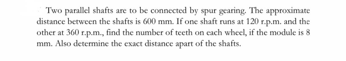 Two parallel shafts are to be connected by spur gearing. The approximate
distance between the shafts is 600 mm. If one shaft runs at 120
r.p.m.
and the
other at 360 r.p.m., find the number of teeth on each wheel, if the module is 8
mm. Also determine the exact distance apart of the shafts.
