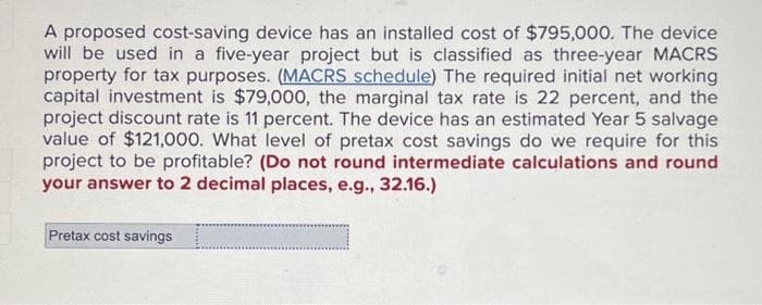 A proposed cost-saving device has an installed cost of $795,000. The device
will be used in a five-year project but is classified as three-year MACRS
property for tax purposes. (MACRS schedule) The required initial net working
capital investment is $79,000, the marginal tax rate is 22 percent, and the
project discount rate is percent. The device has an estimated Year 5 salvage
value of $121,000. What level of pretax cost savings do we require for this
project to be profitable? (Do not round intermediate calculations and round
your answer to 2 decimal places, e.g., 32.16.)
Pretax cost savings