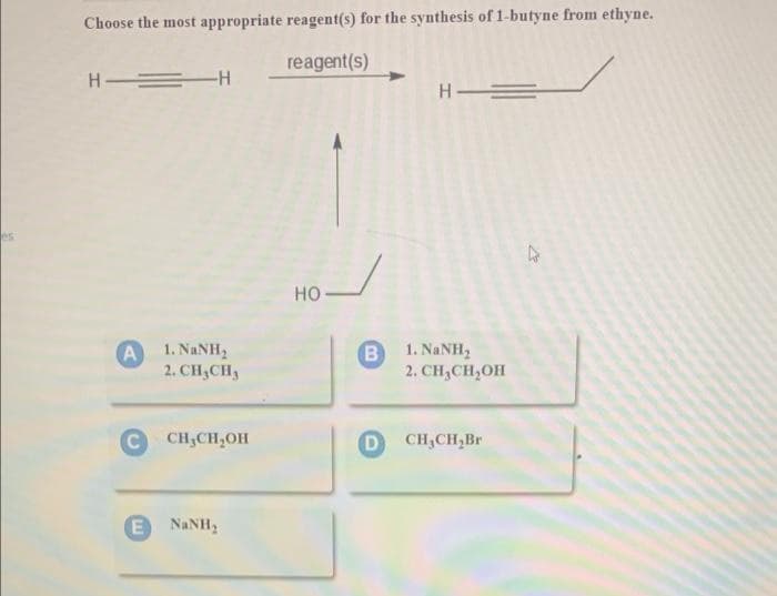 Choose the most appropriate reagent(s) for the synthesis of 1-butyne from ethyne.
reagent(s)
H = H
но
A
1. NANH2
B
1. NANH,
2. CH,CH3
2. CH,CH,OH
CH,CH,OH
D
CH,CH,Br
NaNH2
