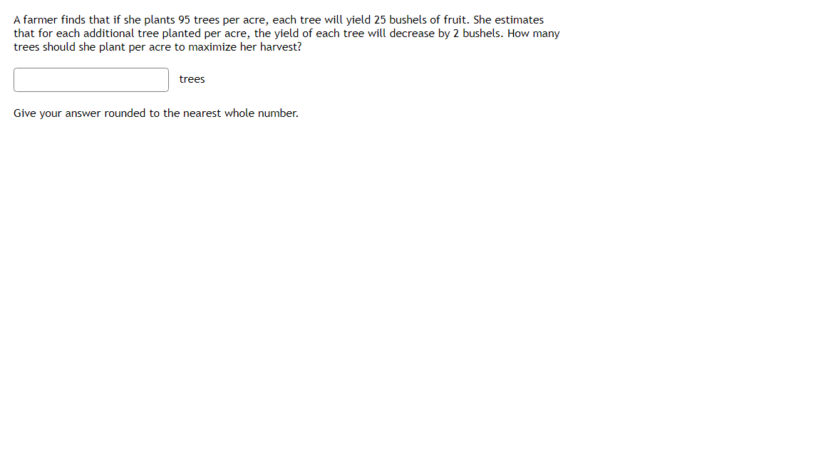 A farmer finds that if she plants 95 trees per acre, each tree will yield 25 bushels of fruit. She estimates
that for each additional tree planted per acre, the yield of each tree will decrease by 2 bushels. How many
trees should she plant per acre to maximize her harvest?
trees
Give your answer rounded to the nearest whole number.
