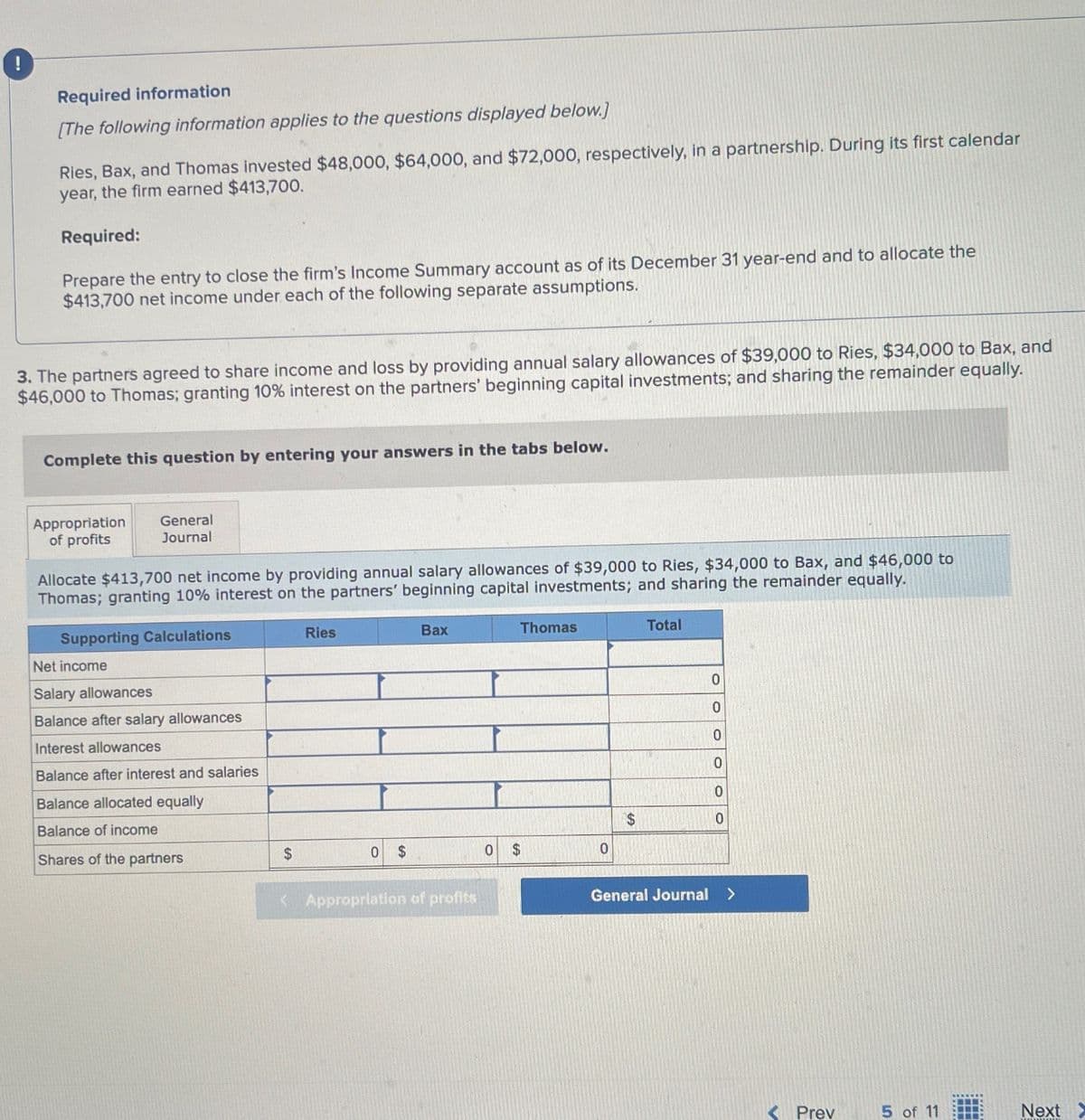 Required information
[The following information applies to the questions displayed below.]
Ries, Bax, and Thomas invested $48,000, $64,000, and $72,000, respectively, in a partnership. During its first calendar
year, the firm earned $413,700.
Required:
Prepare the entry to close the firm's Income Summary account as of its December 31 year-end and to allocate the
$413,700 net income under each of the following separate assumptions.
3. The partners agreed to share income and loss by providing annual salary allowances of $39,000 to Ries, $34,000 to Bax, and
$46,000 to Thomas; granting 10% interest on the partners' beginning capital investments; and sharing the remainder equally.
Complete this question by entering your answers in the tabs below.
Appropriation
of profits
General
Journal
Allocate $413,700 net income by providing annual salary allowances of $39,000 to Ries, $34,000 to Bax, and $46,000 to
Thomas; granting 10% interest on the partners' beginning capital investments; and sharing the remainder equally.
Supporting Calculations
Net income
Salary allowances
Balance after salary allowances
Interest allowances
Ries
Bax
Thomas
Total
0
0
0
0
Balance after interest and salaries
0
Balance allocated equally
$
0
Balance of income
Shares of the partners
$
0 $
0 $
0
< Appropriation of profits
General Journal >
< Prev
5 of 11
Next