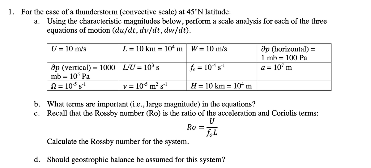 1. For the case of a thunderstorm (convective scale) at 45°N latitude:
a. Using the characteristic magnitudes below, perform a scale analysis for each of the three
equations of motion (du/dt, dv/dt, dw/dt).
U = 10 m/s
L = 10 km = 104 m
W = 10 m/s
ap (horizontal) =
1 mb = 100 Pa
ap (vertical) = 1000 | L/U = 10³ s
fo = 104 s-1
a =
107 m
mb = 105 Pa
Ω = 105 5-1
v = 10-5 m² s-1
H = 10 km = 104 m
b. What terms are important (i.e., large magnitude) in the equations?
c. Recall that the Rossby number (Ro) is the ratio of the acceleration and Coriolis terms:
U
Ro =
foL
Calculate the Rossby number for the system.
d. Should geostrophic balance be assumed for this system?