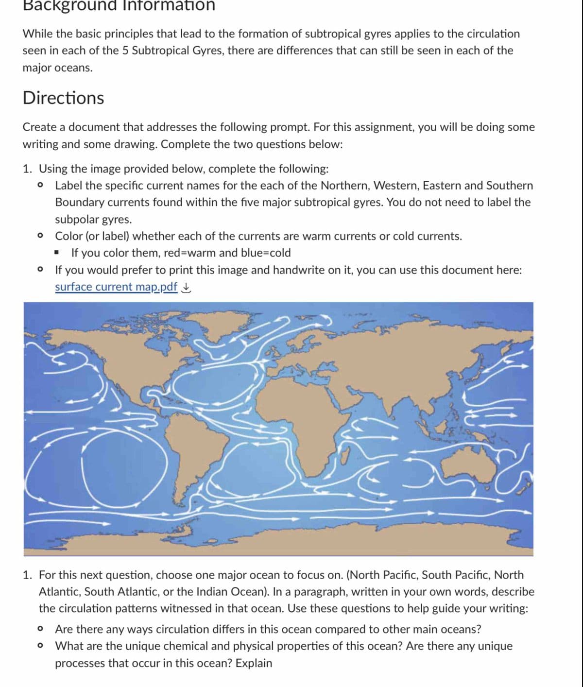 Background Information
While the basic principles that lead to the formation of subtropical gyres applies to the circulation
seen in each of the 5 Subtropical Gyres, there are differences that can still be seen in each of the
major oceans.
Directions
Create a document that addresses the following prompt. For this assignment, you will be doing some
writing and some drawing. Complete the two questions below:
1. Using the image provided below, complete the following:
Label the specific current names for the each of the Northern, Western, Eastern and Southern
Boundary currents found within the five major subtropical gyres. You do not need to label the
subpolar gyres.
Color (or label) whether each of the currents are warm currents or cold currents.
■ If you color them, red-warm and blue-cold
• If you would prefer to print this image and handwrite on it, you can use this document here:
surface current map.pdf
1. For this next question, choose one major ocean to focus on. (North Pacific, South Pacific, North
Atlantic, South Atlantic, or the Indian Ocean). In a paragraph, written in your own words, describe
the circulation patterns witnessed in that ocean. Use these questions to help guide your writing:
Are there any ways circulation differs in this ocean compared to other main oceans?
° What are the unique chemical and physical properties of this ocean? Are there any unique
processes that occur in this ocean? Explain