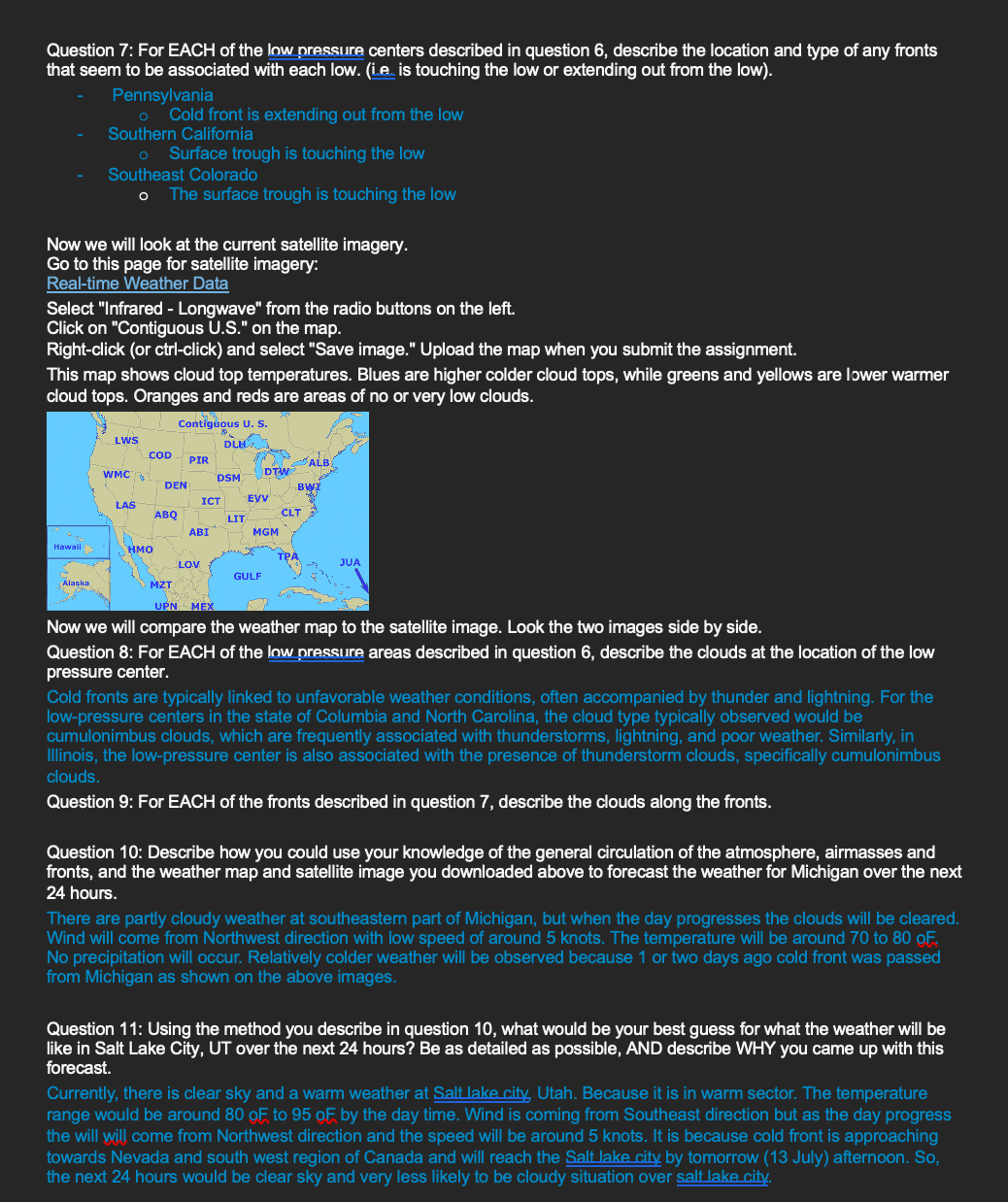 Question 7: For EACH of the low pressure centers described in question 6, describe the location and type of any fronts
that seem to be associated with each low. (ie is touching the low or extending out from the low).
Pennsylvania
• Cold front is extending out from the low
Southern California
Surface trough is touching the low
Southeast Colorado
• The surface trough is touching the low
Now we will look at the current satellite imagery.
Go to this page for satellite imagery:
Real-time Weather Data
Select "Infrared - Longwave" from the radio buttons on the left.
Click on "Contiguous U.S." on the map.
Right-click (or ctrl-click) and select "Save image." Upload the map when you submit the assignment.
This map shows cloud top temperatures. Blues are higher colder cloud tops, while greens and yellows are lower warmer
cloud tops. Oranges and reds are areas of no or very low clouds.
Contiguous U. S.
LWS
DLHA
COD PIR
ALB
WMC
DTW
DSM
DEN
BWI
LAS
ICT
EVV
ABQ
CLT
LIT
ABI
MGM
Hawaii
HMO
LOV
GULF
Alaska
MZT
UPN MEX
JUA
Now we will compare the weather map to the satellite image. Look the two images side by side.
Question 8: For EACH of the low pressure areas described in question 6, describe the clouds at the location of the low
pressure center.
Cold fronts are typically linked to unfavorable weather conditions, often accompanied by thunder and lightning. For the
low-pressure centers in the state of Columbia and North Carolina, the cloud type typically observed would be
cumulonimbus clouds, which are frequently associated with thunderstorms, lightning, and poor weather. Similarly, in
Illinois, the low-pressure center is also associated with the presence of thunderstorm clouds, specifically cumulonimbus
clouds.
Question 9: For EACH of the fronts described in question 7, describe the clouds along the fronts.
Question 10: Describe how you could use your knowledge of the general circulation of the atmosphere, airmasses and
fronts, and the weather map and satellite image you downloaded above to forecast the weather for Michigan over the next
24 hours.
There are partly cloudy weather at southeastern part of Michigan, but when the day progresses the clouds will be cleared.
Wind will come from Northwest direction with low speed of around 5 knots. The temperature will be around 70 to 80 OF
No precipitation will occur. Relatively colder weather will be observed because 1 or two days ago cold front was passed
from Michigan as shown on the above images.
Question 11: Using the method you describe in question 10, what would be your best guess for what the weather will be
like in Salt Lake City, UT over the next 24 hours? Be as detailed as possible, AND describe WHY you came up with this
forecast.
Currently, there is clear sky and a warm weather at Salt lake city, Utah. Because it is in warm sector. The temperature
range would be around 80 OF to 95 OF by the day time. Wind is coming from Southeast direction but as the day progress
the will will come from Northwest direction and the speed will be around 5 knots. It is because cold front is approaching
towards Nevada and south west region of Canada and will reach the Salt lake city by tomorrow (13 July) afternoon. So,
the next 24 hours would be clear sky and very less likely to be cloudy situation over salt lake city.