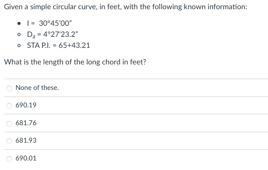 Given a simple circular curve, in feet, with the following known information:
• 1 30°45'00"
o Da = 4°27'23.2"
o STA P.I. = 65+43.21
What is the length of the long chord in feet?
None of these.
690.19
681.76
O 681.93
O 690.01