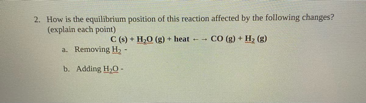 2. How is the equilibrium position of this reaction affected by the following changes?
(explain each point)
C (s) + H,O (g) + heat
+ → CO (g) + H2 (g)
a. Removing H, -
b. Adding H,O -
