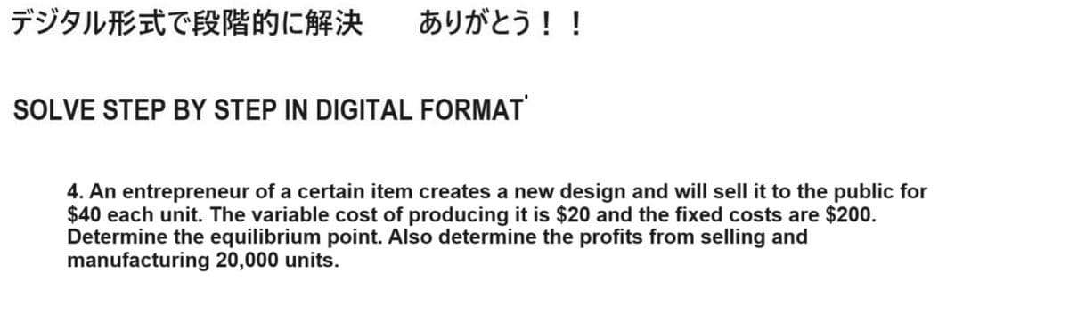 デジタル形式で段階的に解決 ありがとう!!
SOLVE STEP BY STEP IN DIGITAL FORMAT
4. An entrepreneur of a certain item creates a new design and will sell it to the public for
$40 each unit. The variable cost of producing it is $20 and the fixed costs are $200.
Determine the equilibrium point. Also determine the profits from selling and
manufacturing 20,000 units.