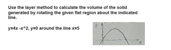 Use the layer method to calculate the volume of the solid
generated by rotating the given flat region about the indicated
line.
y=4x-x^2, y=0 around the line x=5
y