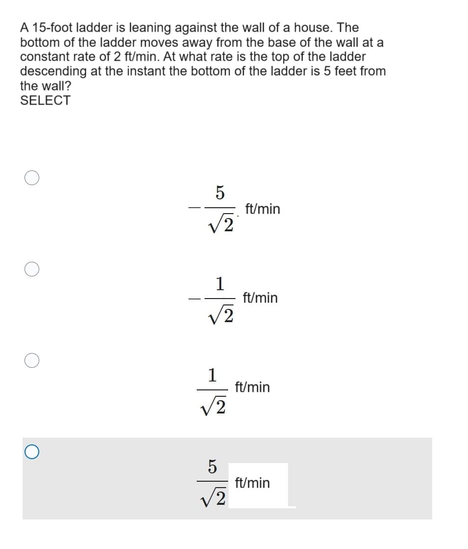 A 15-foot ladder is leaning against the wall of a house. The
bottom of the ladder moves away from the base of the wall at a
constant rate of 2 ft/min. At what rate is the top of the ladder
descending at the instant the bottom of the ladder is 5 feet from
the wall?
SELECT
པ་
5
ft/min
√2
ft/min
√2
1
ft/min
2
5
ft/min
√2