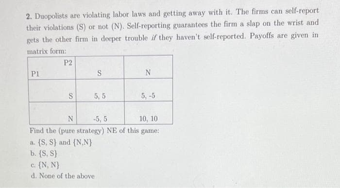 2. Duopolists are violating labor laws and getting away with it. The firms can self-report
their violations (S) or not (N). Self-reporting guarantees the firm a slap on the wrist and
gets the other firm in deeper trouble if they haven't self-reported. Payoffs are given in
matrix form:
P1
P2
S
S
5, 5
N
5, -5
N
-5, 5
10, 10
Find the (pure strategy) NE of this game:
a. {S, S) and (N,N}
b. {S, S}
c. {N, N}
d. None of the above