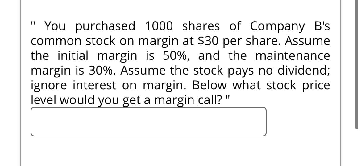 You purchased 1000 shares of Company B's
common stock on margin at $30 per share. Assume
the initial margin is 50%, and the maintenance
margin is 30%. Assume the stock pays no dividend;
ignore interest on margin. Below what stock price
level would you get a margin call?'
"1