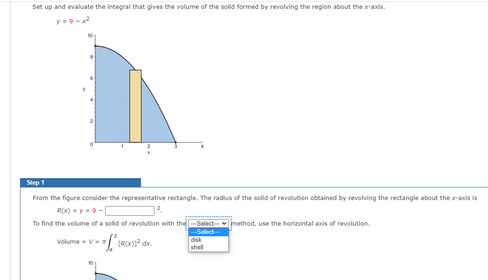 Set up and evaluate the integral that gives the volume of the solid formed by revolving the region about thexaxis.
Step 1
From the figure consider the representative rectangle. The radius of the solid of revolution obtained by revolving the rectangle about the xacis is
R(X) -y9-
To find the volume of a solid of revolution with the-Select
mathod, use the horizontal axis of revolution.
Select
disk
shel
Volume-VE
