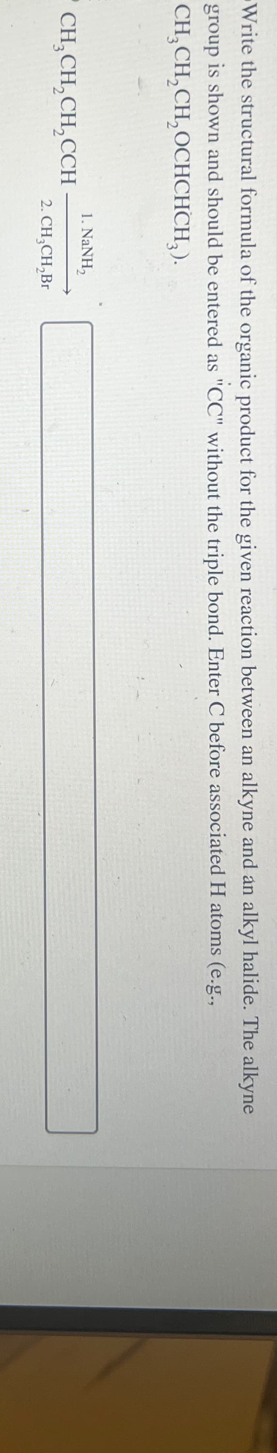 Write the structural formula of the organic product for the given reaction between an alkyne and an alkyl halide. The alkyne
group is shown and should be entered as "CC" without the triple bond. Enter C before associated H atoms (e.g.,
CH3CH2CH2OCHCHCH2).
CH3CH2CH2CCH
1. NaNH,
2. CH3CH2Br