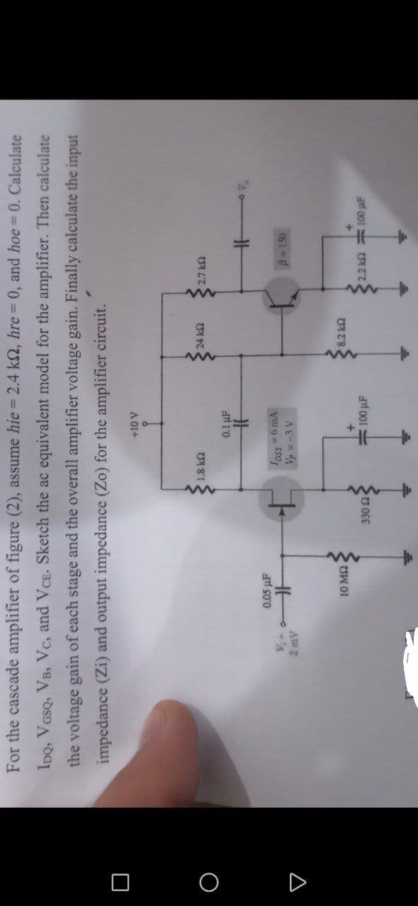 For the cascade amplifier of figure (2), assume hie 2.4 k2, hre 0, and hoe 0. Calculate
%3D
IDQ, VGSQ, VB, Vc, and VCE. Sketch the ac equivalent model for the amplifier. Then calculate
the voltage gain of each stage and the overall amplifier voltage gain. Finally calculate the input
impedance (Zi) and output impedance (Zo) for the amplifier circuit.
A 01+
1.8 kn
0.1 µF
0.05 µF
Ipss = 6 mA
Vp=-3 V
B=150
A
#100 µF
