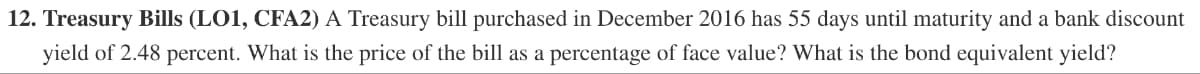 12. Treasury Bills (LO1, CFA2) A Treasury bill purchased in December 2016 has 55 days until maturity and a bank discount
yield of 2.48 percent. What is the price of the bill as a percentage of face value? What is the bond equivalent yield?