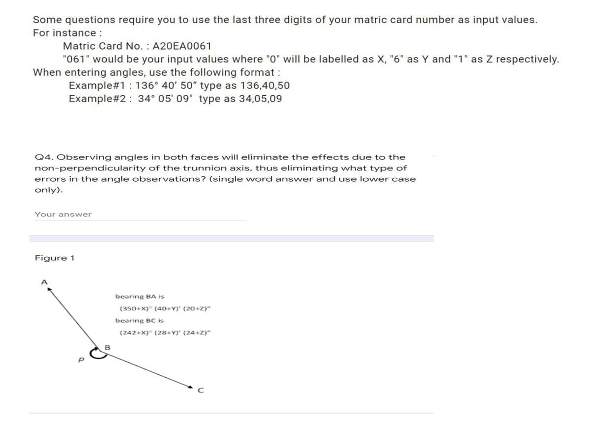 Some questions require you to use the last three digits of your matric card number as input values.
For instance :
Matric Card No. : A20EA0061
"061" would be your input values where "0" will be labelled as X, "6" as Y and "1" as Z respectively.
When entering angles, use the following format :
Example#1: 136° 40' 50" type as 136,40,50
Example#2: 34° 05' 09" type as 34,05,09
Q4. Observing angles in both faces will eliminate the effects due to the
non-perpendicularity of the trunnion axis, thus eliminating what type of
errors in the angle observations? (single word answer and use lower case
only).
Your answer
Figure 1
bearing BA is
(350+x)° (40+Y)' (20+z)"
bearing BC is
(242+x)° (28+Y)' (24+z)"
в
