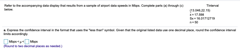 Refer to the accompanying data display that results from a sample of airport data speeds in Mbps. Complete parts (a) through (c)
below.
TInterval
(13.046,22.15)
x= 17.598
Sx = 16.01712719
n= 50
a. Express the confidence interval in the format that uses the "less than" symbol. Given that the original listed data use one decimal place, round the confidence interval
limits accordingly.
Mbps <u
Mbps
(Round to two decimal places as needed.)
